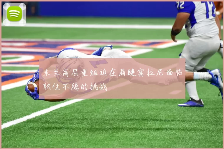 米兰高层重组迫在眉睫富拉尼面临职位不稳的挑战
