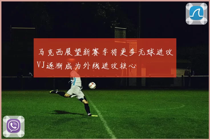 马克西展望新赛季将更多无球进攻VJ逐渐成为外线进攻核心