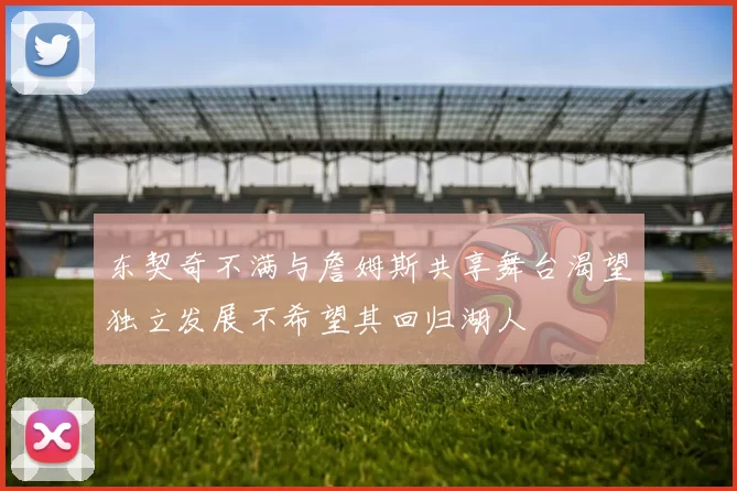东契奇不满与詹姆斯共享舞台渴望独立发展不希望其回归湖人