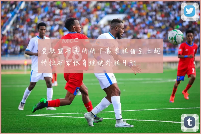 曼联宣布奥纳纳下赛季租借至土超特拉布宗体育继续外租计划
