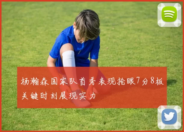 杨瀚森国家队首秀表现抢眼7分8板关键时刻展现实力