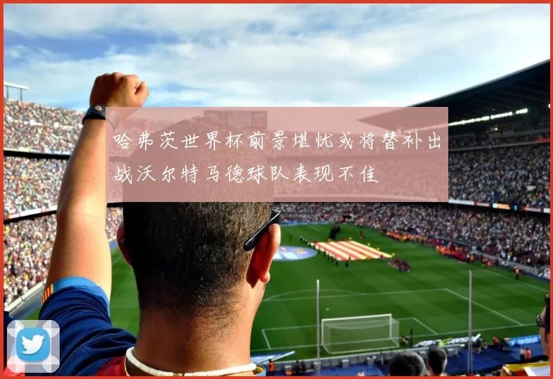 哈弗茨世界杯前景堪忧或将替补出战沃尔特马德球队表现不佳