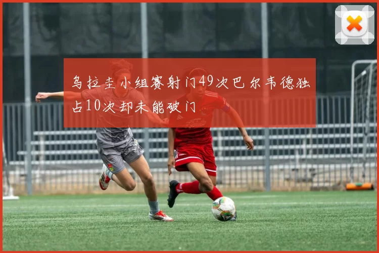 乌拉圭小组赛射门49次巴尔韦德独占10次却未能破门