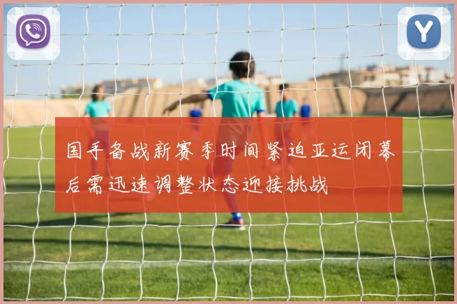 国手备战新赛季时间紧迫亚运闭幕后需迅速调整状态迎接挑战