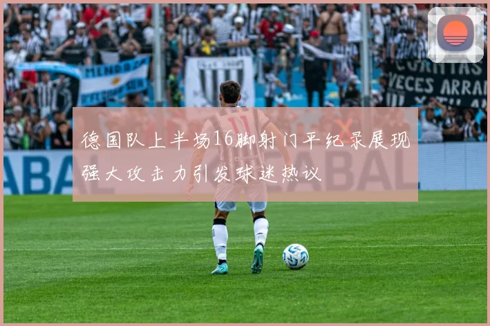 德国队上半场16脚射门平纪录展现强大攻击力引发球迷热议