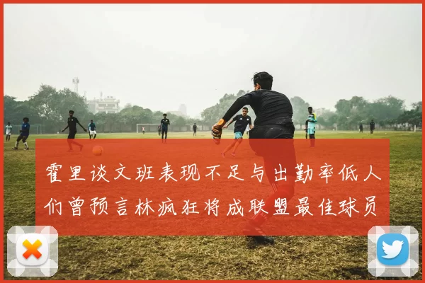 霍里谈文班表现不足与出勤率低人们曾预言林疯狂将成联盟最佳球员