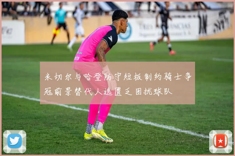米切尔与哈登防守短板制约骑士争冠前景替代人选匮乏困扰球队