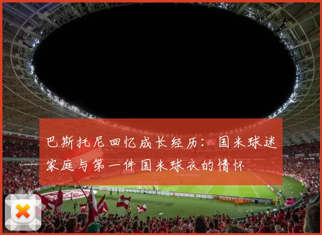 巴斯托尼回忆成长经历：国米球迷家庭与第一件国米球衣的情怀