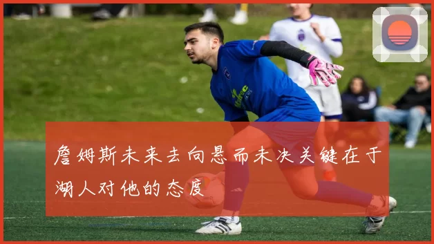 詹姆斯未来去向悬而未决关键在于湖人对他的态度