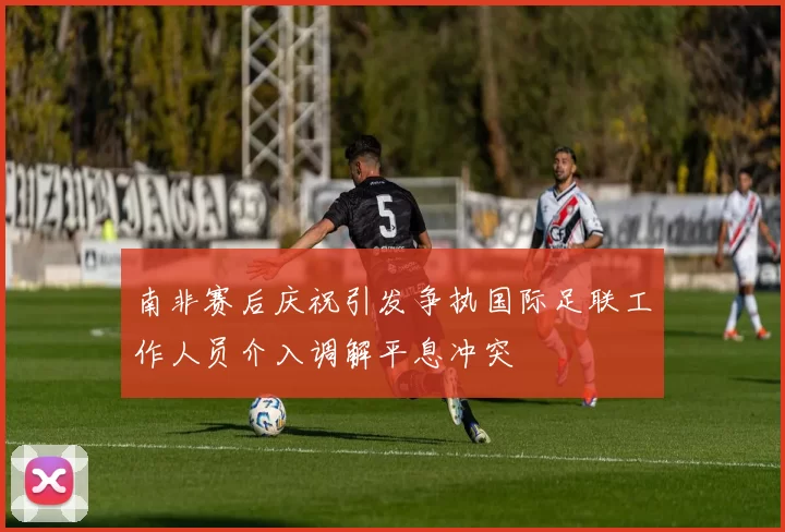 南非赛后庆祝引发争执国际足联工作人员介入调解平息冲突