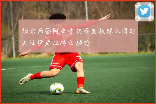 切尔西签阿隆索仍存变数球队同时关注伊劳拉转会动态