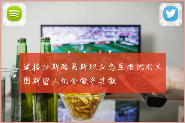 道格拉斯路易斯职业态度堪忧尤文图斯留人机会微乎其微
