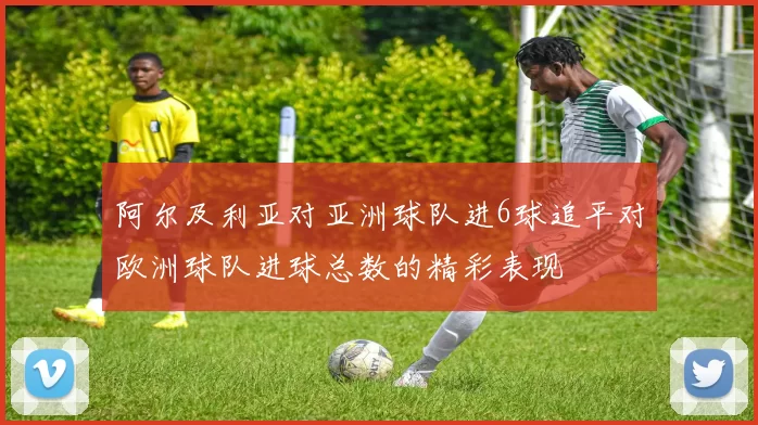 阿尔及利亚对亚洲球队进6球追平对欧洲球队进球总数的精彩表现