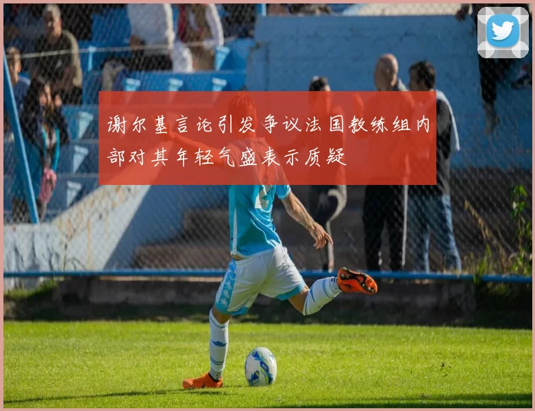 谢尔基言论引发争议法国教练组内部对其年轻气盛表示质疑