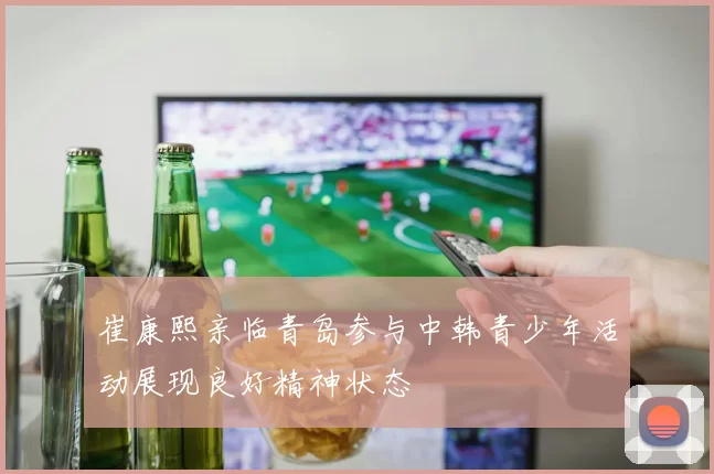 崔康熙亲临青岛参与中韩青少年活动展现良好精神状态