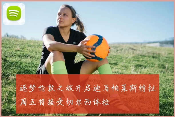逐梦伦敦之旅开启迪马帕莱斯特拉周五将接受切尔西体检