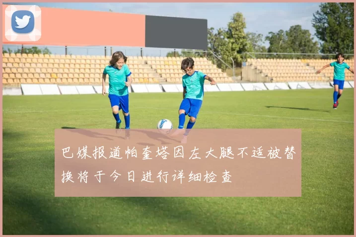 巴媒报道帕奎塔因左大腿不适被替换将于今日进行详细检查