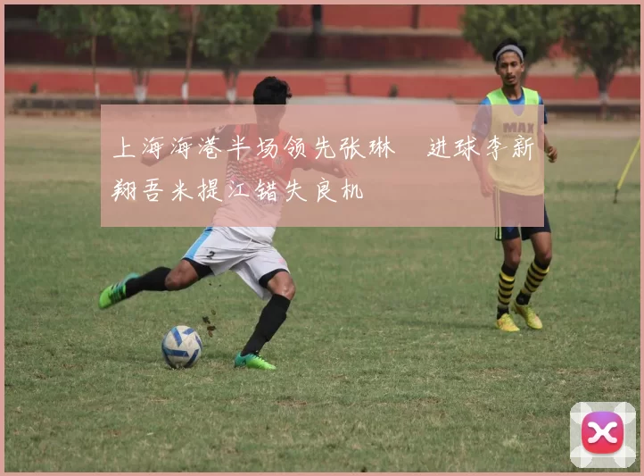 上海海港半场领先张琳芃进球李新翔吾米提江错失良机