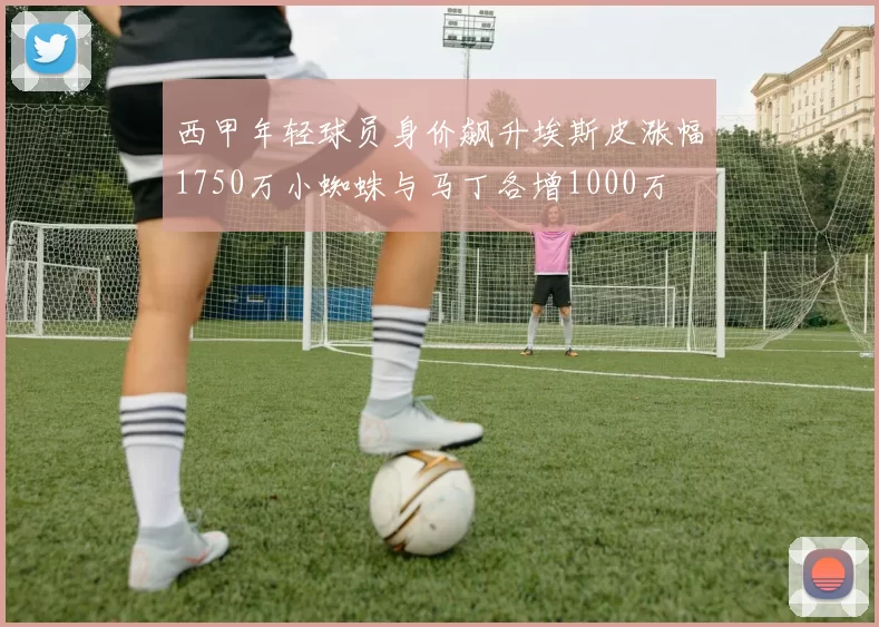 西甲年轻球员身价飙升埃斯皮涨幅1750万小蜘蛛与马丁各增1000万
