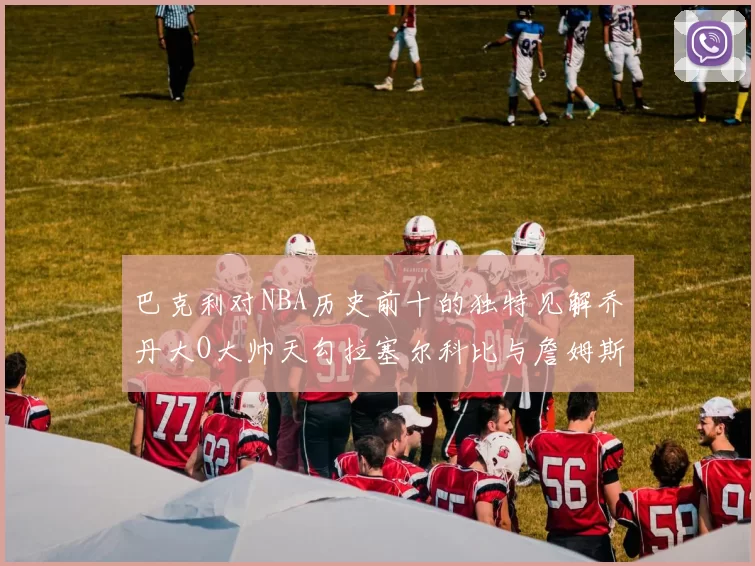 巴克利对NBA历史前十的独特见解乔丹大O大帅天勾拉塞尔科比与詹姆斯排名分析