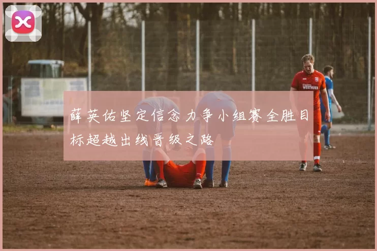 薛英佑坚定信念力争小组赛全胜目标超越出线晋级之路