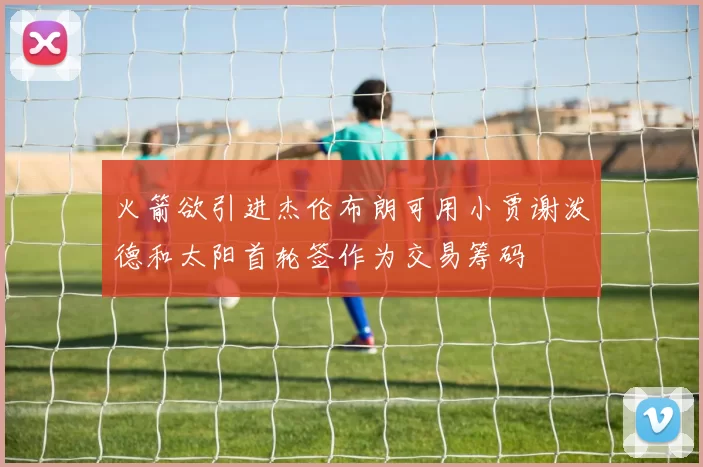 火箭欲引进杰伦布朗可用小贾谢泼德和太阳首轮签作为交易筹码