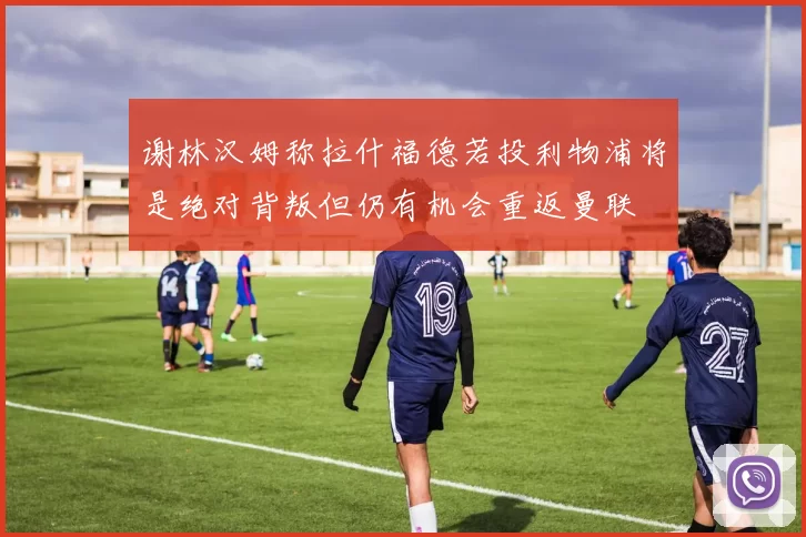 谢林汉姆称拉什福德若投利物浦将是绝对背叛但仍有机会重返曼联