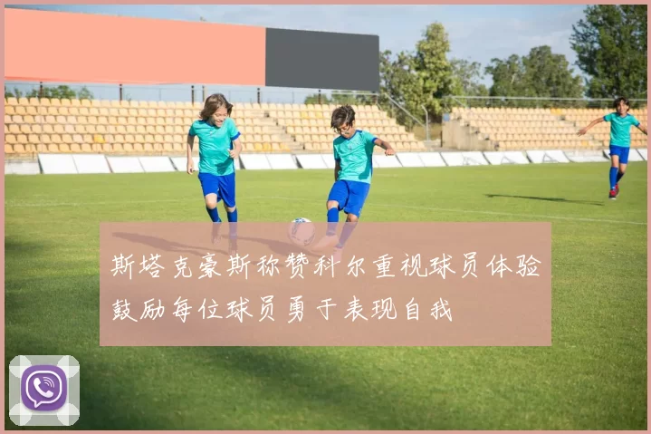 斯塔克豪斯称赞科尔重视球员体验鼓励每位球员勇于表现自我